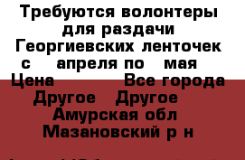 Требуются волонтеры для раздачи Георгиевских ленточек с 30 апреля по 9 мая. › Цена ­ 2 000 - Все города Другое » Другое   . Амурская обл.,Мазановский р-н